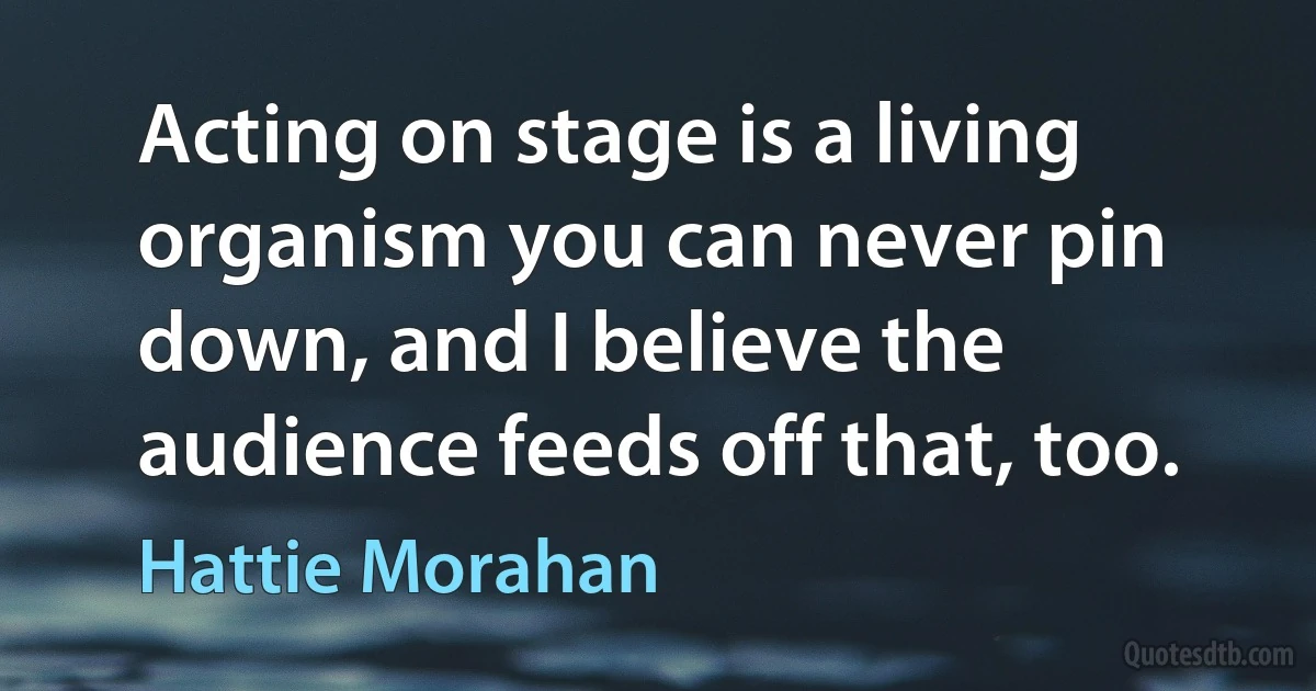 Acting on stage is a living organism you can never pin down, and I believe the audience feeds off that, too. (Hattie Morahan)