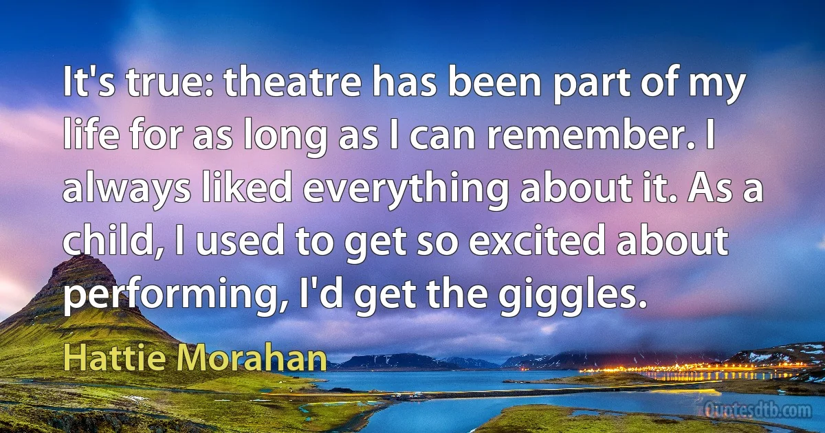 It's true: theatre has been part of my life for as long as I can remember. I always liked everything about it. As a child, I used to get so excited about performing, I'd get the giggles. (Hattie Morahan)