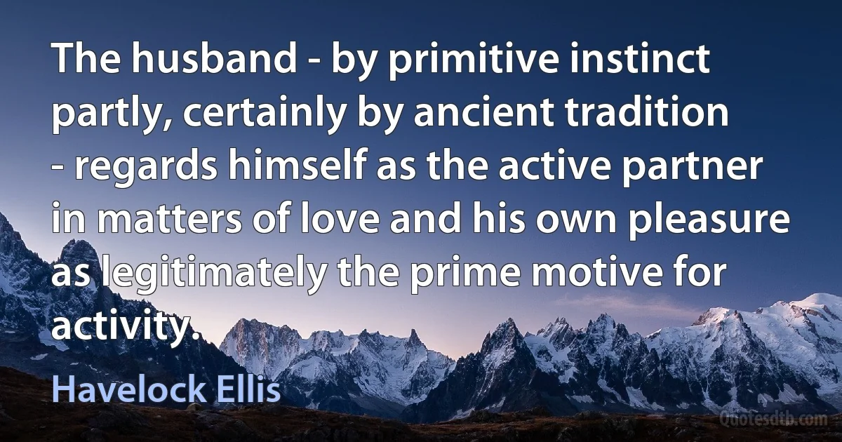 The husband - by primitive instinct partly, certainly by ancient tradition - regards himself as the active partner in matters of love and his own pleasure as legitimately the prime motive for activity. (Havelock Ellis)