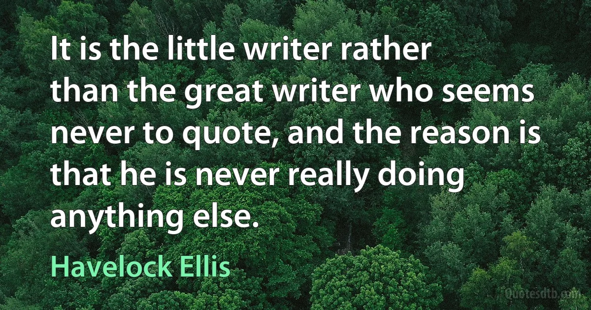 It is the little writer rather than the great writer who seems never to quote, and the reason is that he is never really doing anything else. (Havelock Ellis)