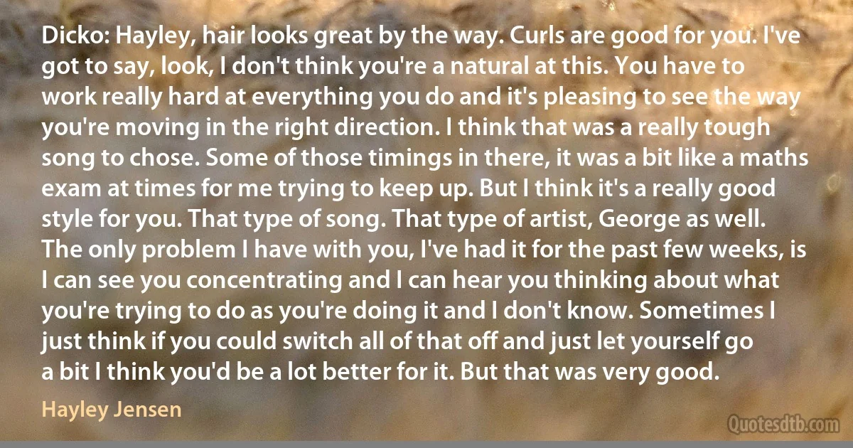 Dicko: Hayley, hair looks great by the way. Curls are good for you. I've got to say, look, I don't think you're a natural at this. You have to work really hard at everything you do and it's pleasing to see the way you're moving in the right direction. I think that was a really tough song to chose. Some of those timings in there, it was a bit like a maths exam at times for me trying to keep up. But I think it's a really good style for you. That type of song. That type of artist, George as well. The only problem I have with you, I've had it for the past few weeks, is I can see you concentrating and I can hear you thinking about what you're trying to do as you're doing it and I don't know. Sometimes I just think if you could switch all of that off and just let yourself go a bit I think you'd be a lot better for it. But that was very good. (Hayley Jensen)