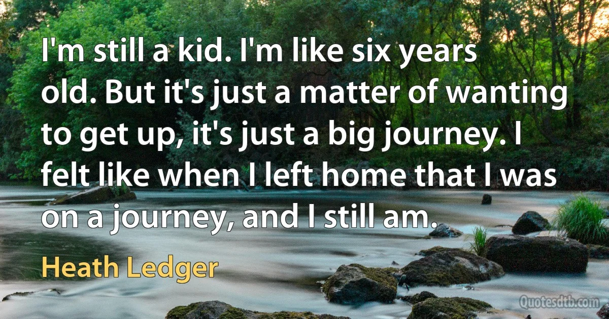 I'm still a kid. I'm like six years old. But it's just a matter of wanting to get up, it's just a big journey. I felt like when I left home that I was on a journey, and I still am. (Heath Ledger)