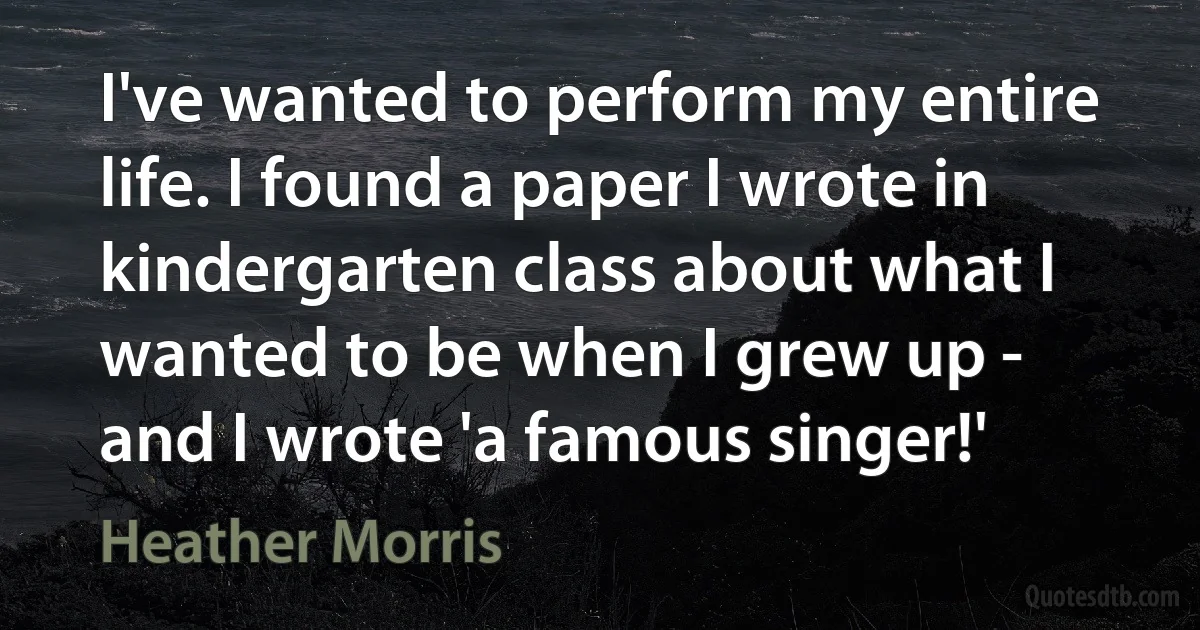 I've wanted to perform my entire life. I found a paper I wrote in kindergarten class about what I wanted to be when I grew up - and I wrote 'a famous singer!' (Heather Morris)