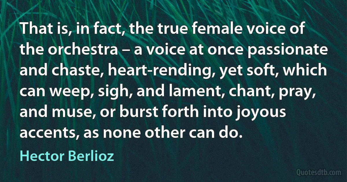 That is, in fact, the true female voice of the orchestra – a voice at once passionate and chaste, heart-rending, yet soft, which can weep, sigh, and lament, chant, pray, and muse, or burst forth into joyous accents, as none other can do. (Hector Berlioz)