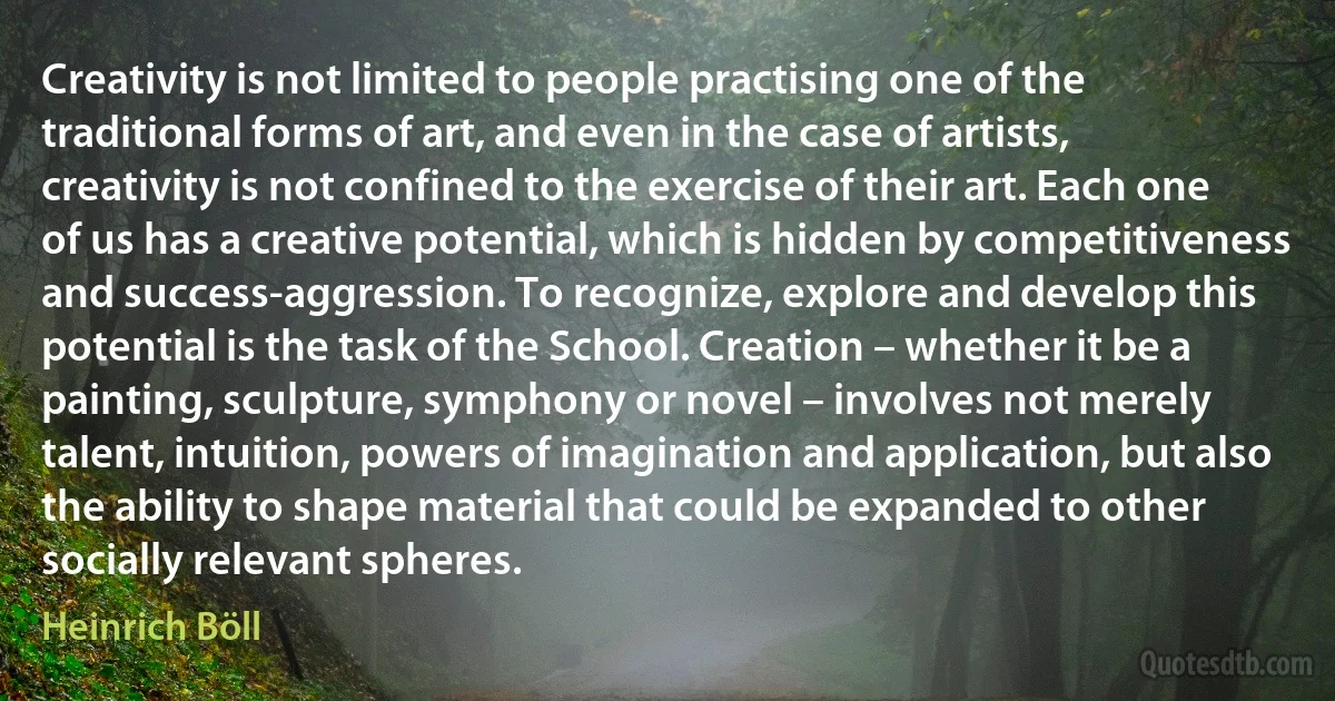 Creativity is not limited to people practising one of the traditional forms of art, and even in the case of artists, creativity is not confined to the exercise of their art. Each one of us has a creative potential, which is hidden by competitiveness and success-aggression. To recognize, explore and develop this potential is the task of the School. Creation – whether it be a painting, sculpture, symphony or novel – involves not merely talent, intuition, powers of imagination and application, but also the ability to shape material that could be expanded to other socially relevant spheres. (Heinrich Böll)