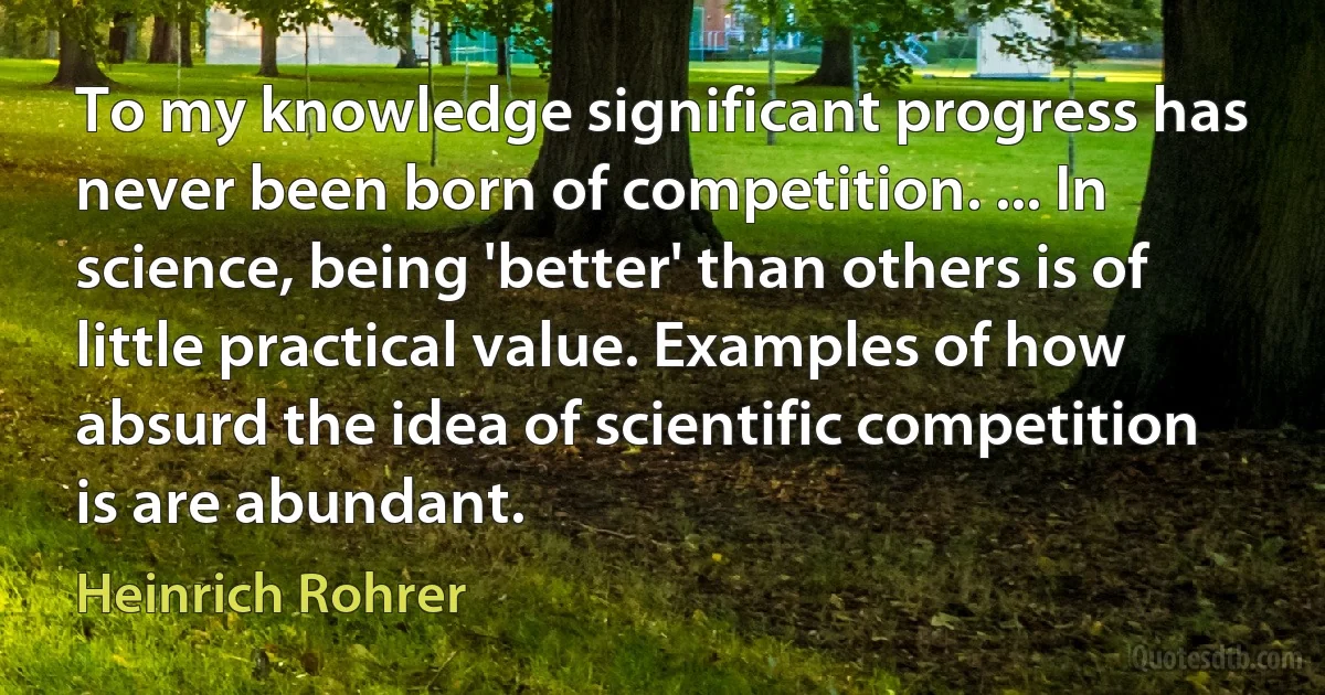 To my knowledge significant progress has never been born of competition. ... In science, being 'better' than others is of little practical value. Examples of how absurd the idea of scientific competition is are abundant. (Heinrich Rohrer)