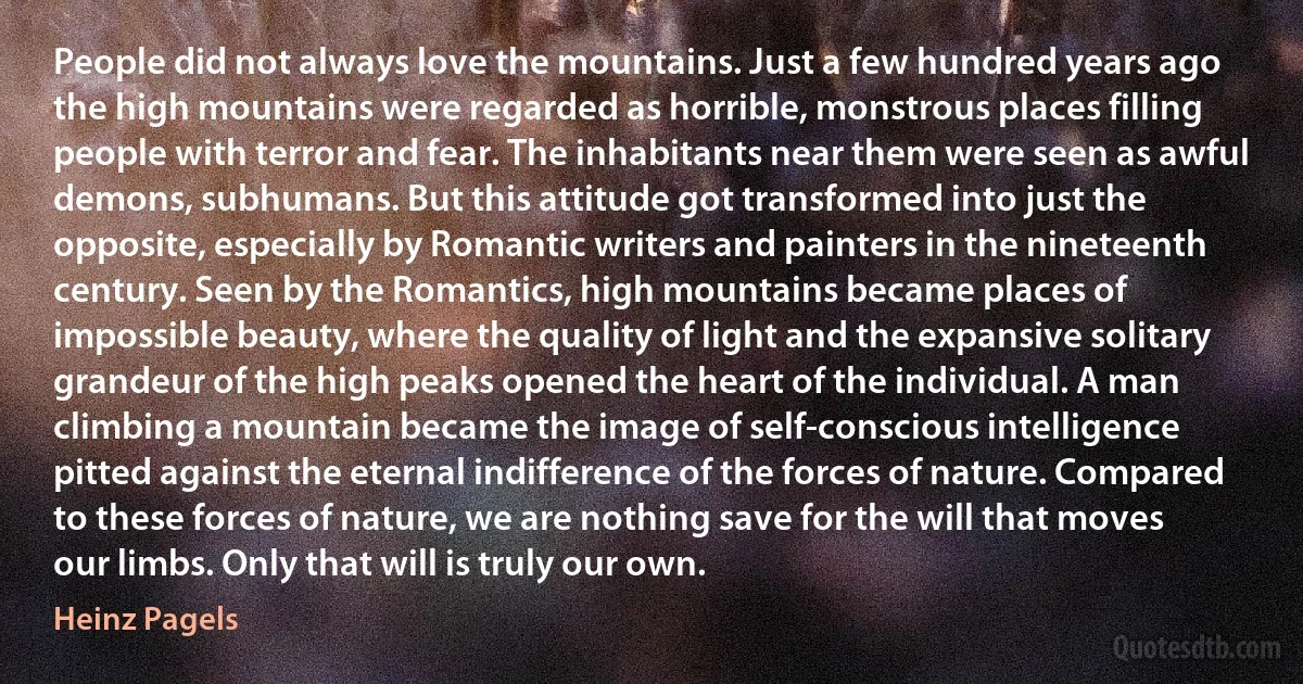 People did not always love the mountains. Just a few hundred years ago the high mountains were regarded as horrible, monstrous places filling people with terror and fear. The inhabitants near them were seen as awful demons, subhumans. But this attitude got transformed into just the opposite, especially by Romantic writers and painters in the nineteenth century. Seen by the Romantics, high mountains became places of impossible beauty, where the quality of light and the expansive solitary grandeur of the high peaks opened the heart of the individual. A man climbing a mountain became the image of self-conscious intelligence pitted against the eternal indifference of the forces of nature. Compared to these forces of nature, we are nothing save for the will that moves our limbs. Only that will is truly our own. (Heinz Pagels)