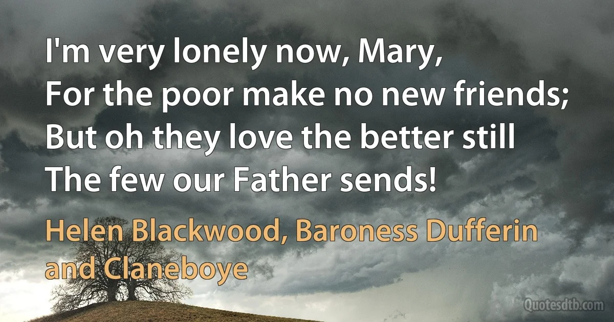 I'm very lonely now, Mary,
For the poor make no new friends;
But oh they love the better still
The few our Father sends! (Helen Blackwood, Baroness Dufferin and Claneboye)