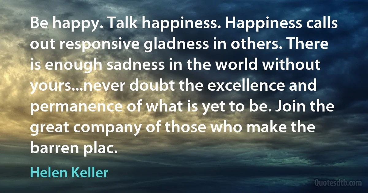 Be happy. Talk happiness. Happiness calls out responsive gladness in others. There is enough sadness in the world without yours...never doubt the excellence and permanence of what is yet to be. Join the great company of those who make the barren plac. (Helen Keller)