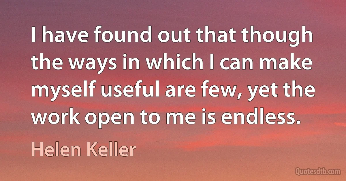 I have found out that though the ways in which I can make myself useful are few, yet the work open to me is endless. (Helen Keller)