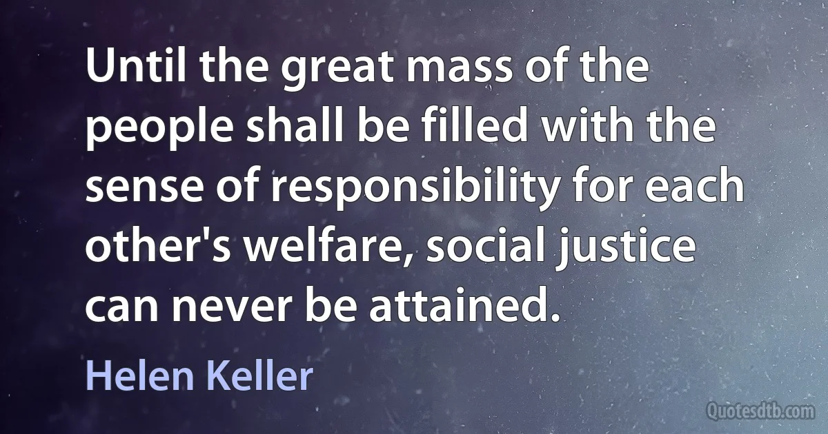 Until the great mass of the people shall be filled with the sense of responsibility for each other's welfare, social justice can never be attained. (Helen Keller)