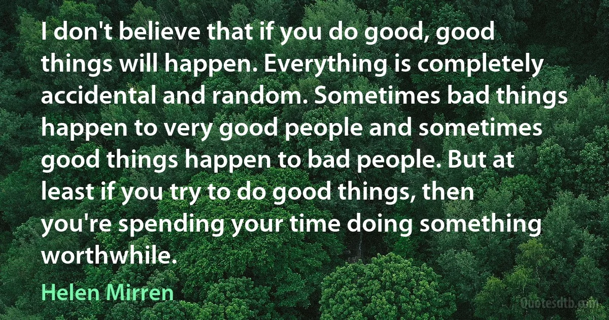 I don't believe that if you do good, good things will happen. Everything is completely accidental and random. Sometimes bad things happen to very good people and sometimes good things happen to bad people. But at least if you try to do good things, then you're spending your time doing something worthwhile. (Helen Mirren)