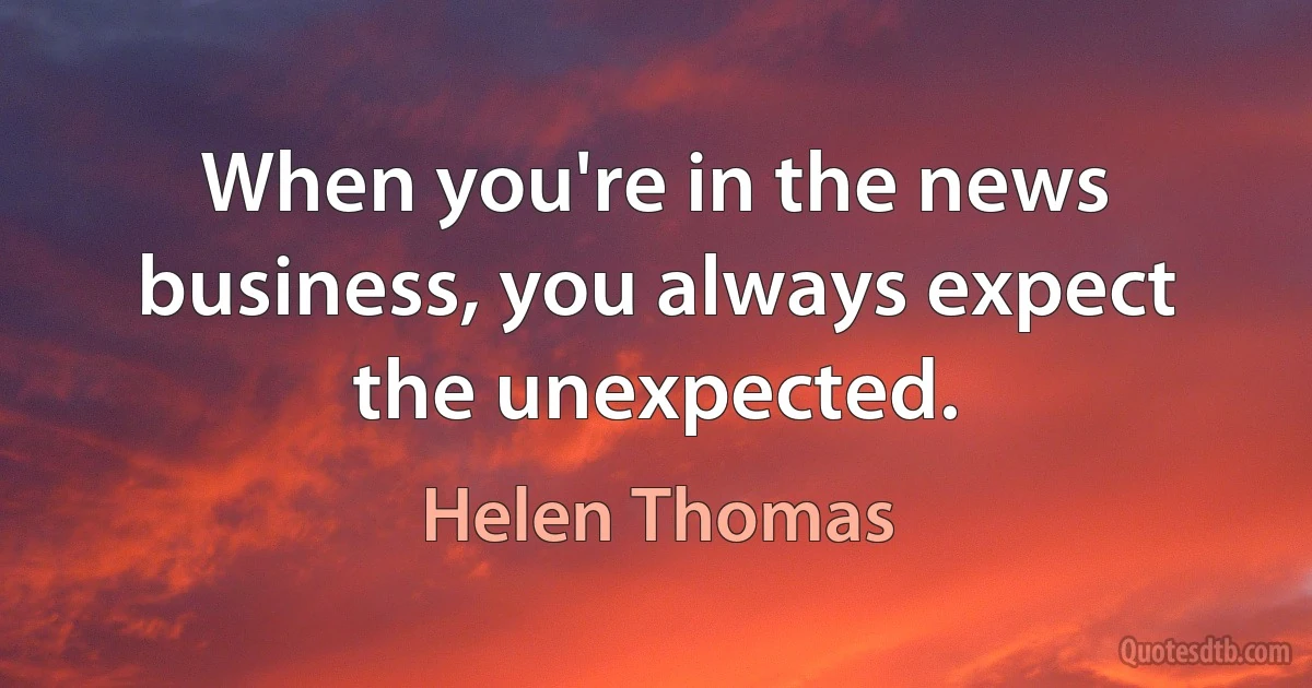 When you're in the news business, you always expect the unexpected. (Helen Thomas)