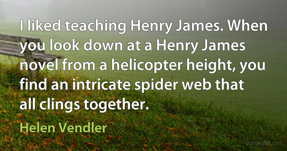 I liked teaching Henry James. When you look down at a Henry James novel from a helicopter height, you find an intricate spider web that all clings together. (Helen Vendler)