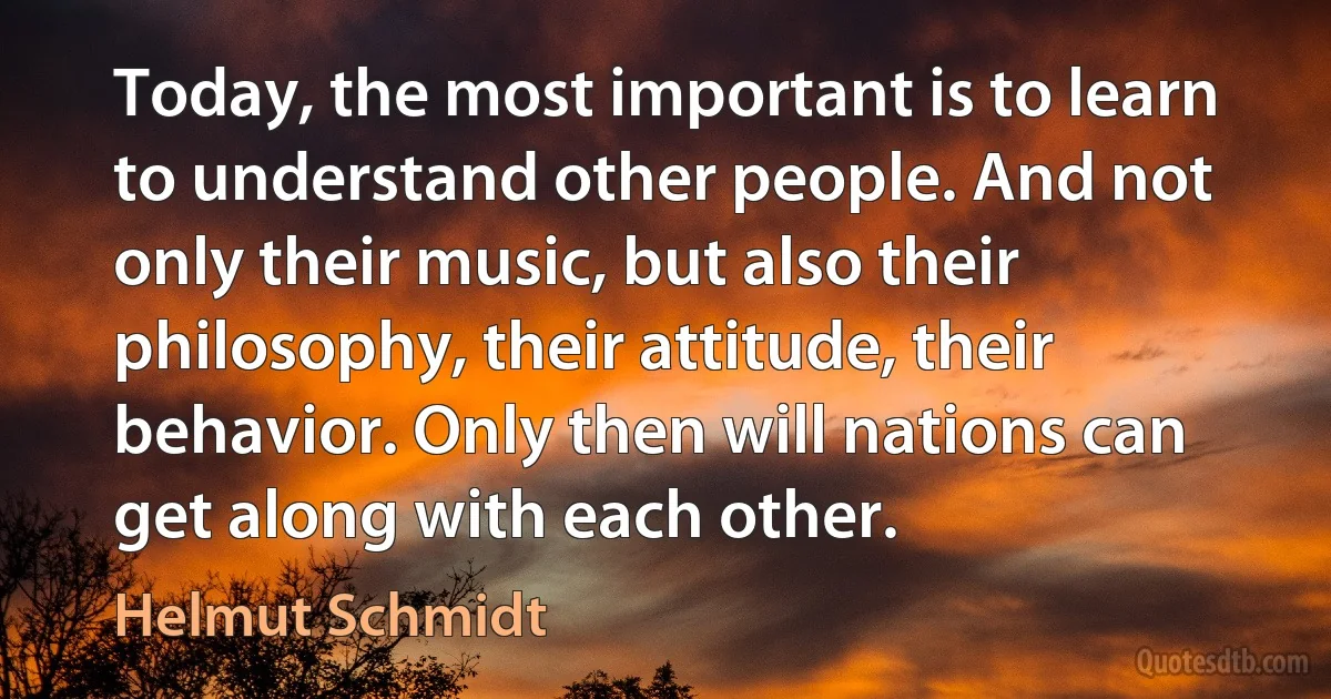 Today, the most important is to learn to understand other people. And not only their music, but also their philosophy, their attitude, their behavior. Only then will nations can get along with each other. (Helmut Schmidt)