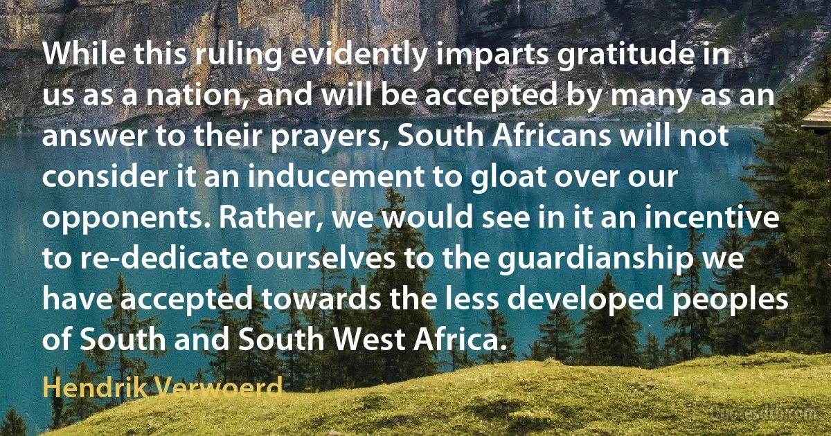 While this ruling evidently imparts gratitude in us as a nation, and will be accepted by many as an answer to their prayers, South Africans will not consider it an inducement to gloat over our opponents. Rather, we would see in it an incentive to re-dedicate ourselves to the guardianship we have accepted towards the less developed peoples of South and South West Africa. (Hendrik Verwoerd)