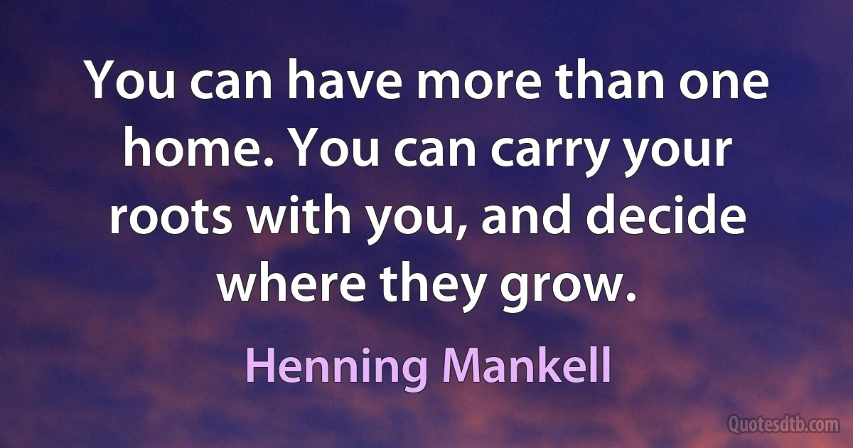 You can have more than one home. You can carry your roots with you, and decide where they grow. (Henning Mankell)