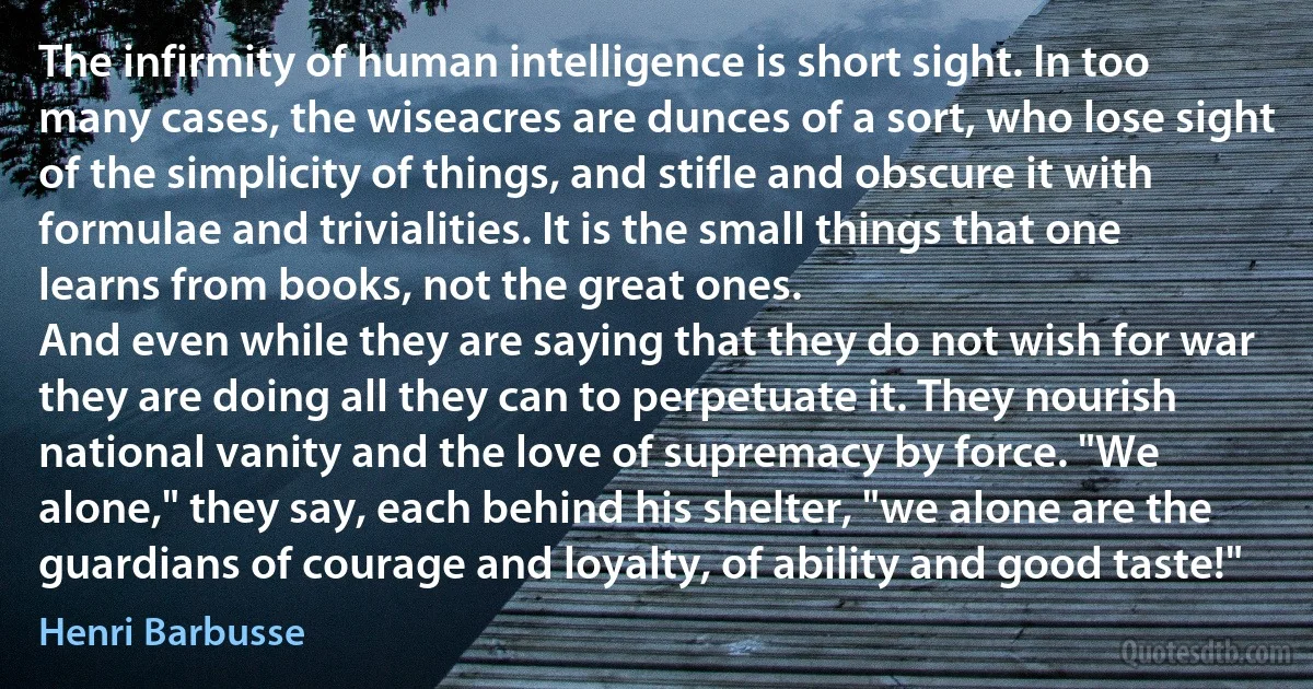 The infirmity of human intelligence is short sight. In too many cases, the wiseacres are dunces of a sort, who lose sight of the simplicity of things, and stifle and obscure it with formulae and trivialities. It is the small things that one learns from books, not the great ones.
And even while they are saying that they do not wish for war they are doing all they can to perpetuate it. They nourish national vanity and the love of supremacy by force. "We alone," they say, each behind his shelter, "we alone are the guardians of courage and loyalty, of ability and good taste!" (Henri Barbusse)