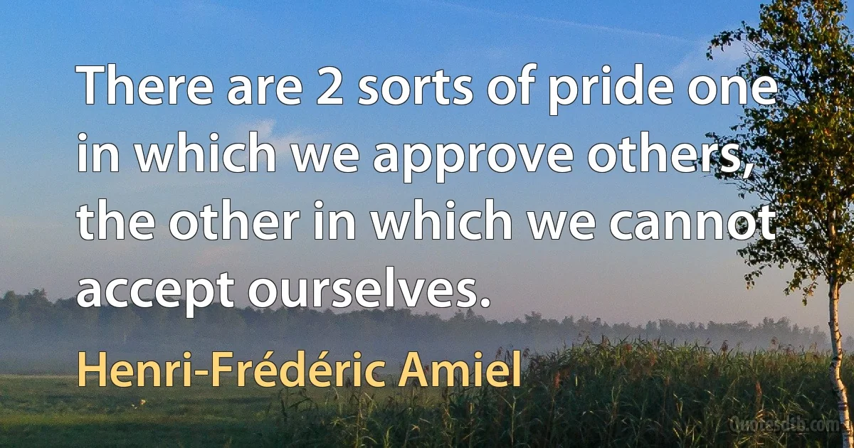 There are 2 sorts of pride one in which we approve others, the other in which we cannot accept ourselves. (Henri-Frédéric Amiel)