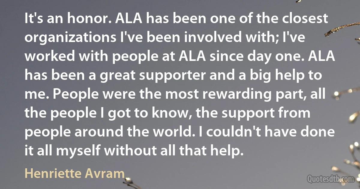 It's an honor. ALA has been one of the closest organizations I've been involved with; I've worked with people at ALA since day one. ALA has been a great supporter and a big help to me. People were the most rewarding part, all the people I got to know, the support from people around the world. I couldn't have done it all myself without all that help. (Henriette Avram)