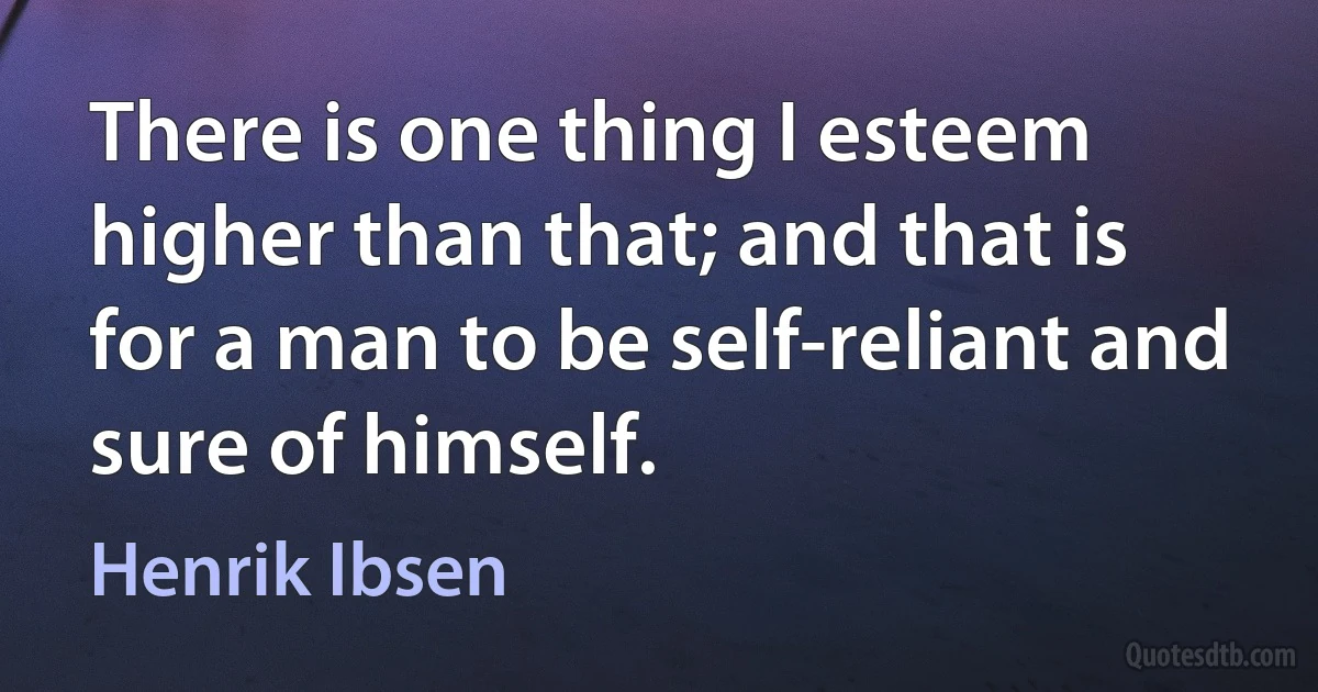 There is one thing I esteem higher than that; and that is for a man to be self-reliant and sure of himself. (Henrik Ibsen)