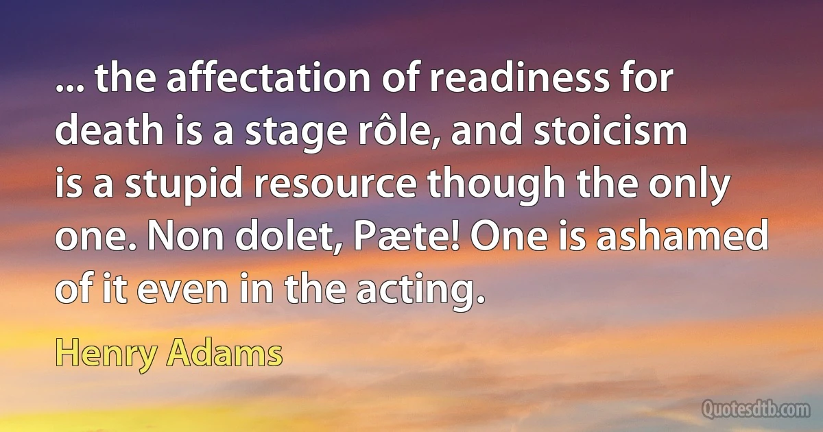 ... the affectation of readiness for death is a stage rôle, and stoicism is a stupid resource though the only one. Non dolet, Pæte! One is ashamed of it even in the acting. (Henry Adams)