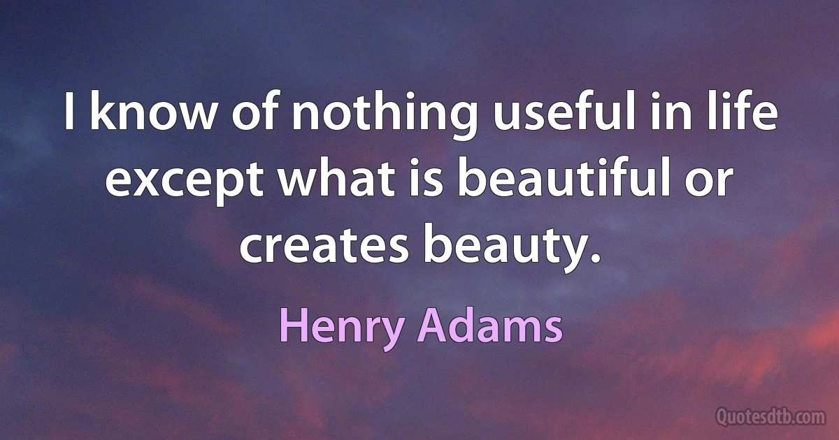 I know of nothing useful in life except what is beautiful or creates beauty. (Henry Adams)