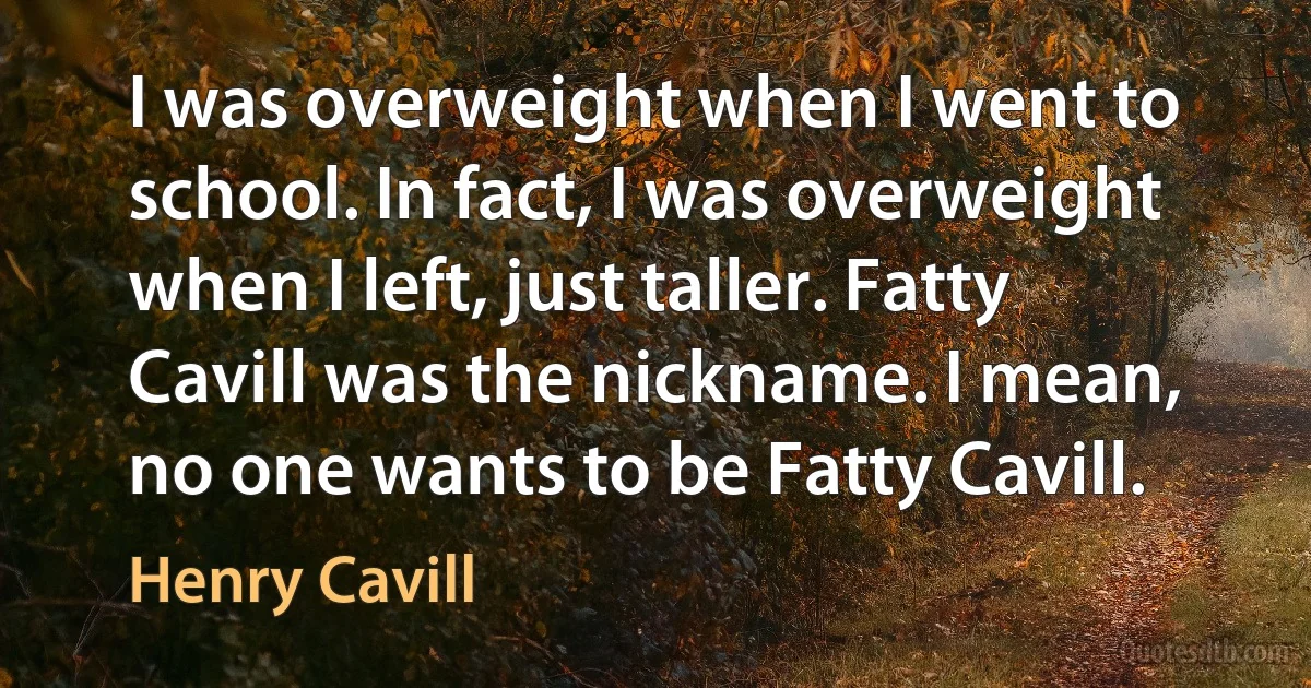 I was overweight when I went to school. In fact, I was overweight when I left, just taller. Fatty Cavill was the nickname. I mean, no one wants to be Fatty Cavill. (Henry Cavill)