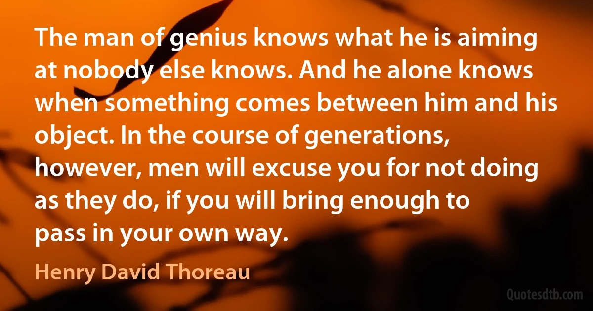 The man of genius knows what he is aiming at nobody else knows. And he alone knows when something comes between him and his object. In the course of generations, however, men will excuse you for not doing as they do, if you will bring enough to pass in your own way. (Henry David Thoreau)