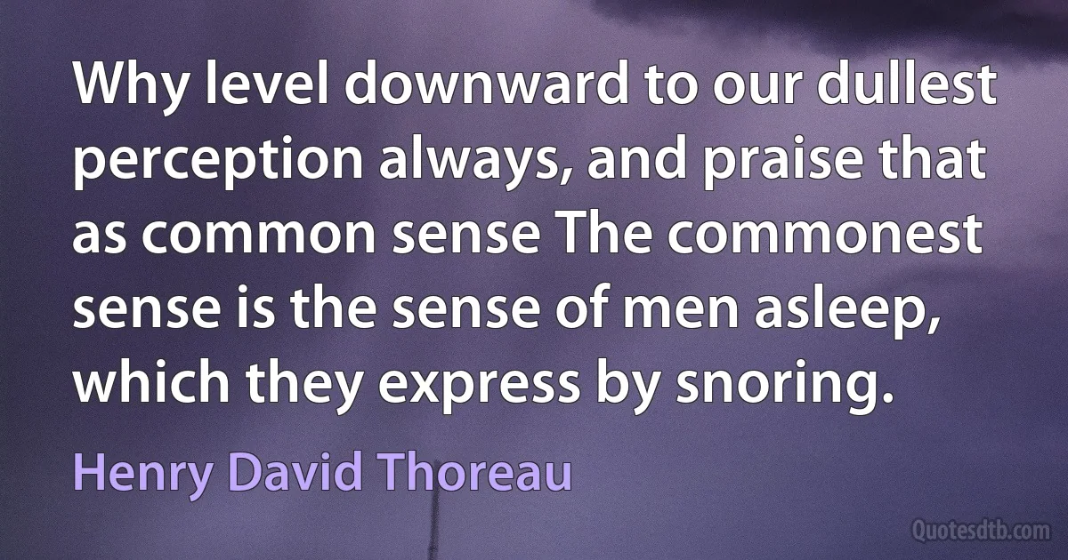 Why level downward to our dullest perception always, and praise that as common sense The commonest sense is the sense of men asleep, which they express by snoring. (Henry David Thoreau)