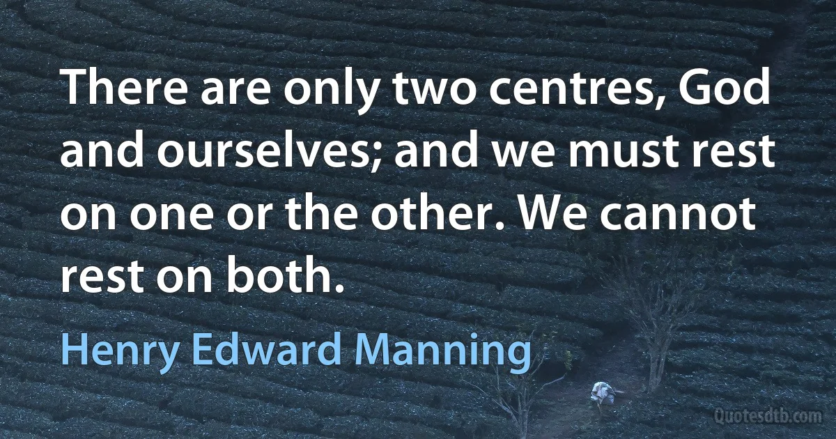 There are only two centres, God and ourselves; and we must rest on one or the other. We cannot rest on both. (Henry Edward Manning)