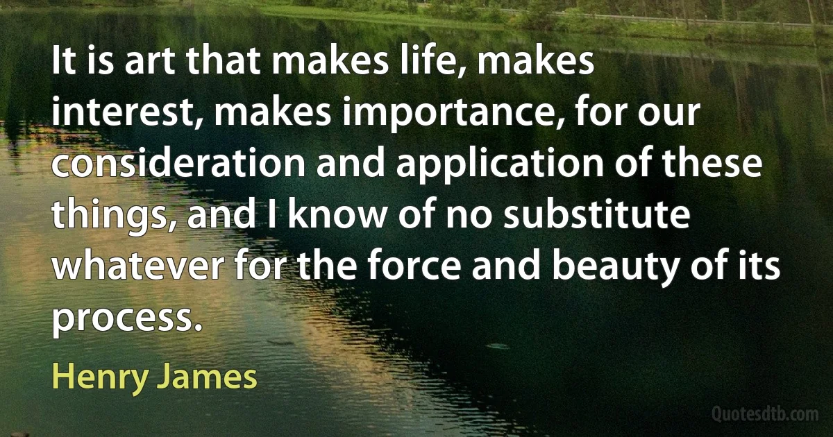 It is art that makes life, makes interest, makes importance, for our consideration and application of these things, and I know of no substitute whatever for the force and beauty of its process. (Henry James)