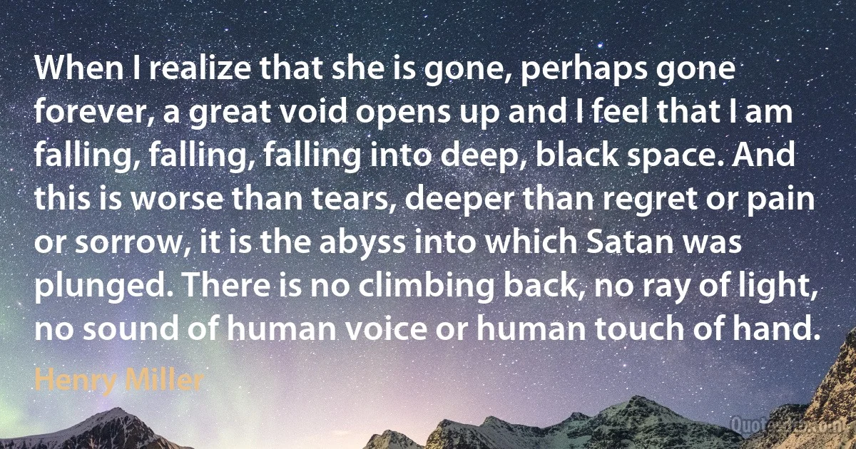 When I realize that she is gone, perhaps gone forever, a great void opens up and I feel that I am falling, falling, falling into deep, black space. And this is worse than tears, deeper than regret or pain or sorrow, it is the abyss into which Satan was plunged. There is no climbing back, no ray of light, no sound of human voice or human touch of hand. (Henry Miller)