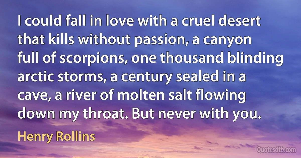 I could fall in love with a cruel desert that kills without passion, a canyon full of scorpions, one thousand blinding arctic storms, a century sealed in a cave, a river of molten salt flowing down my throat. But never with you. (Henry Rollins)