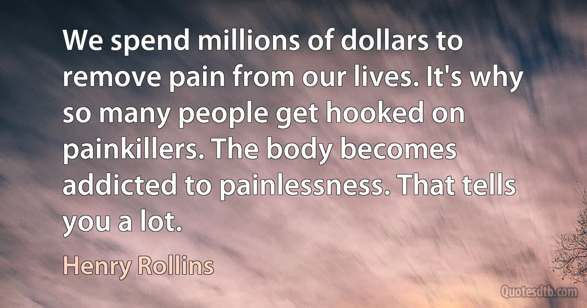 We spend millions of dollars to remove pain from our lives. It's why so many people get hooked on painkillers. The body becomes addicted to painlessness. That tells you a lot. (Henry Rollins)