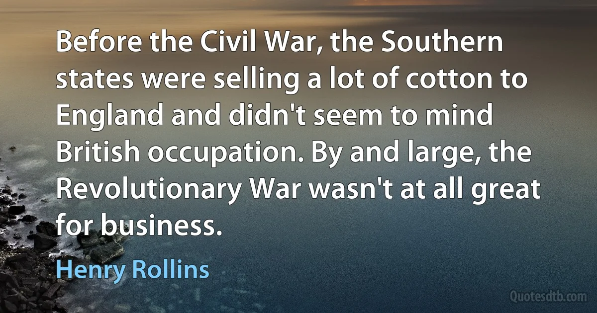 Before the Civil War, the Southern states were selling a lot of cotton to England and didn't seem to mind British occupation. By and large, the Revolutionary War wasn't at all great for business. (Henry Rollins)