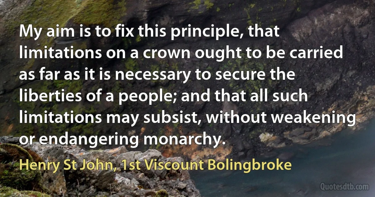 My aim is to fix this principle, that limitations on a crown ought to be carried as far as it is necessary to secure the liberties of a people; and that all such limitations may subsist, without weakening or endangering monarchy. (Henry St John, 1st Viscount Bolingbroke)