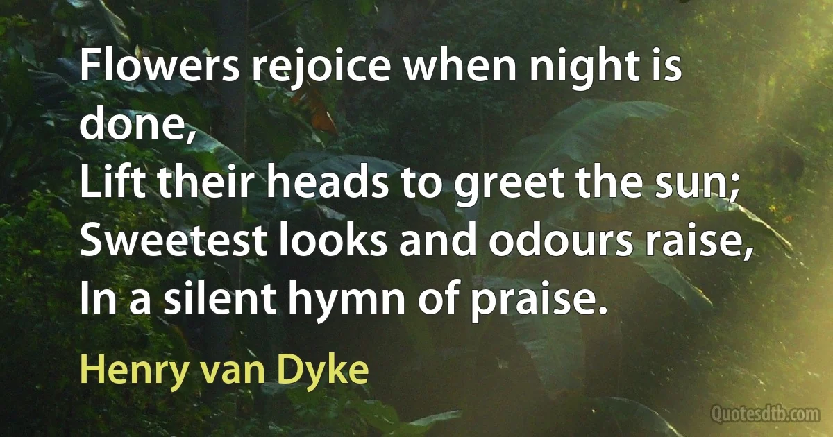 Flowers rejoice when night is done,
Lift their heads to greet the sun;
Sweetest looks and odours raise,
In a silent hymn of praise. (Henry van Dyke)