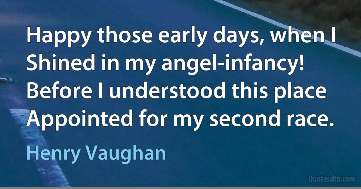 Happy those early days, when I
Shined in my angel-infancy!
Before I understood this place
Appointed for my second race. (Henry Vaughan)