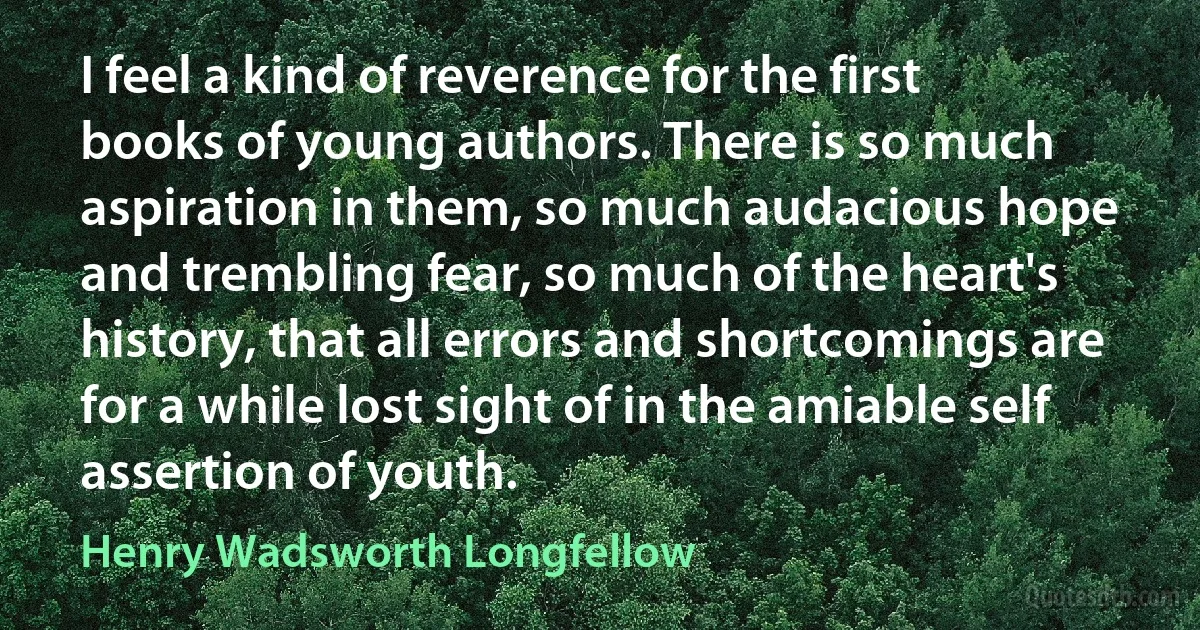 I feel a kind of reverence for the first books of young authors. There is so much aspiration in them, so much audacious hope and trembling fear, so much of the heart's history, that all errors and shortcomings are for a while lost sight of in the amiable self assertion of youth. (Henry Wadsworth Longfellow)