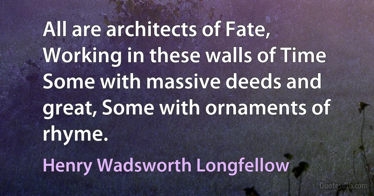 All are architects of Fate, Working in these walls of Time Some with massive deeds and great, Some with ornaments of rhyme. (Henry Wadsworth Longfellow)