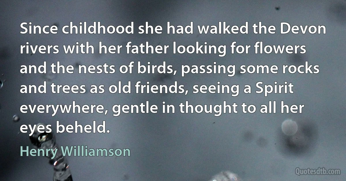 Since childhood she had walked the Devon rivers with her father looking for flowers and the nests of birds, passing some rocks and trees as old friends, seeing a Spirit everywhere, gentle in thought to all her eyes beheld. (Henry Williamson)