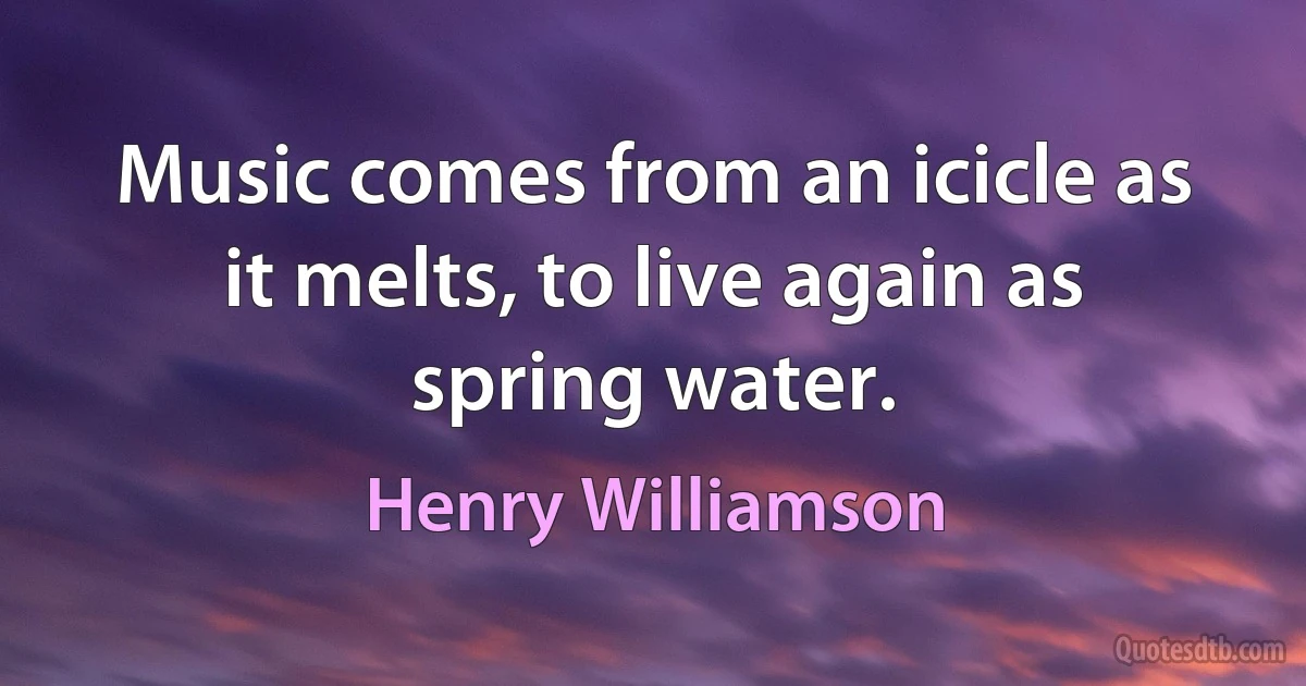 Music comes from an icicle as it melts, to live again as spring water. (Henry Williamson)