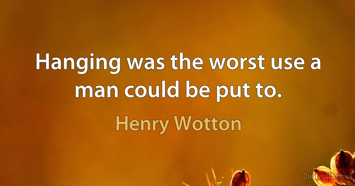 Hanging was the worst use a man could be put to. (Henry Wotton)