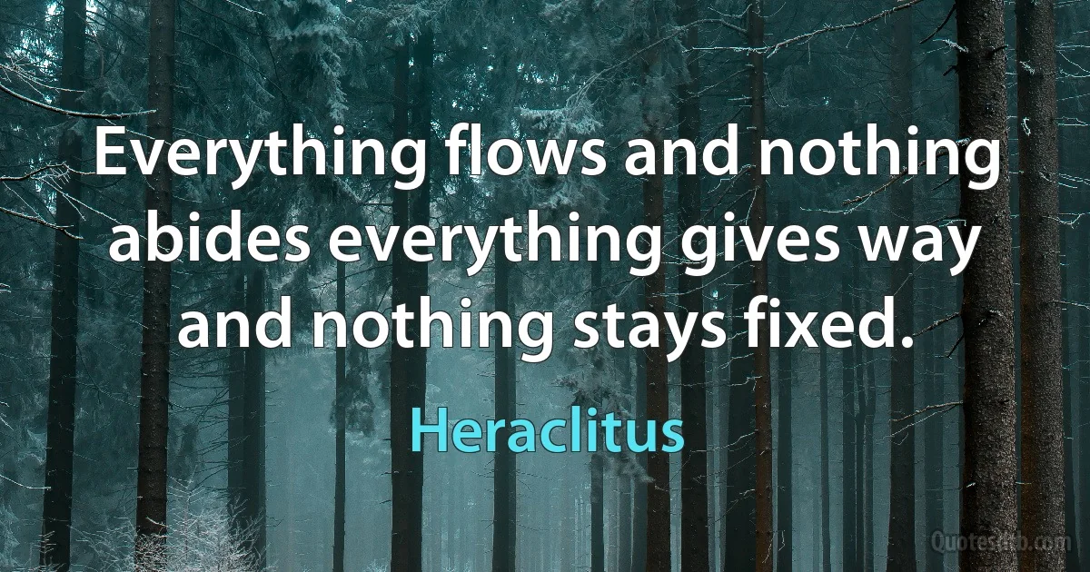 Everything flows and nothing abides everything gives way and nothing stays fixed. (Heraclitus)