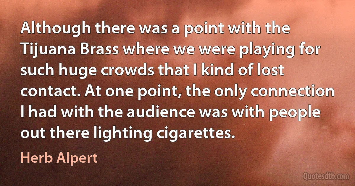 Although there was a point with the Tijuana Brass where we were playing for such huge crowds that I kind of lost contact. At one point, the only connection I had with the audience was with people out there lighting cigarettes. (Herb Alpert)