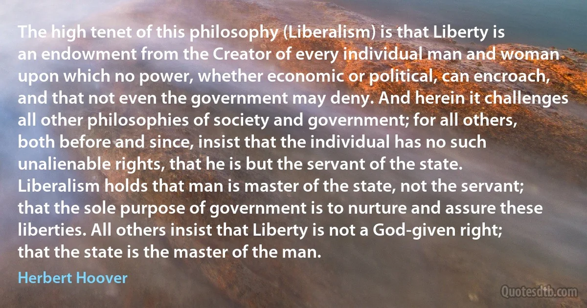 The high tenet of this philosophy (Liberalism) is that Liberty is an endowment from the Creator of every individual man and woman upon which no power, whether economic or political, can encroach, and that not even the government may deny. And herein it challenges all other philosophies of society and government; for all others, both before and since, insist that the individual has no such unalienable rights, that he is but the servant of the state. Liberalism holds that man is master of the state, not the servant; that the sole purpose of government is to nurture and assure these liberties. All others insist that Liberty is not a God-given right; that the state is the master of the man. (Herbert Hoover)