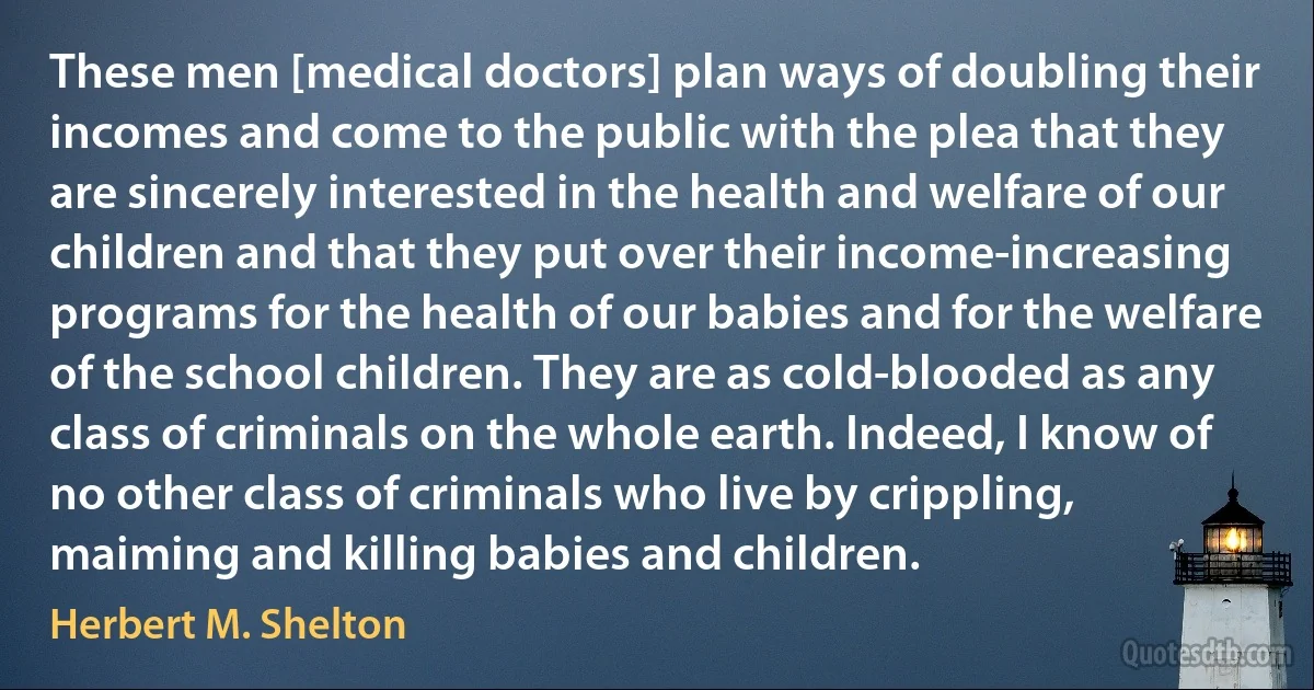 These men [medical doctors] plan ways of doubling their incomes and come to the public with the plea that they are sincerely interested in the health and welfare of our children and that they put over their income-increasing programs for the health of our babies and for the welfare of the school children. They are as cold-blooded as any class of criminals on the whole earth. Indeed, I know of no other class of criminals who live by crippling, maiming and killing babies and children. (Herbert M. Shelton)