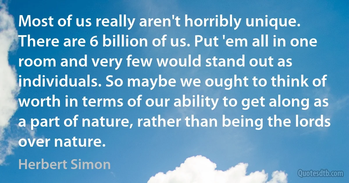 Most of us really aren't horribly unique. There are 6 billion of us. Put 'em all in one room and very few would stand out as individuals. So maybe we ought to think of worth in terms of our ability to get along as a part of nature, rather than being the lords over nature. (Herbert Simon)