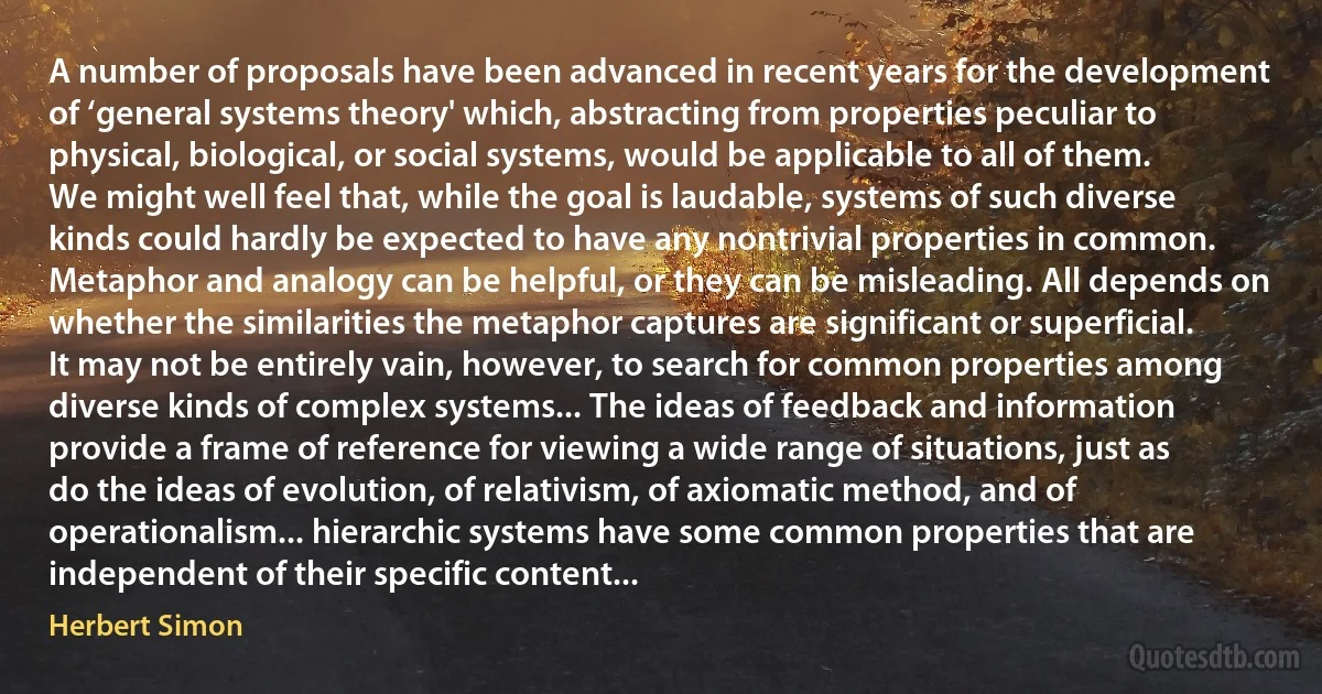 A number of proposals have been advanced in recent years for the development of ‘general systems theory' which, abstracting from properties peculiar to physical, biological, or social systems, would be applicable to all of them. We might well feel that, while the goal is laudable, systems of such diverse kinds could hardly be expected to have any nontrivial properties in common. Metaphor and analogy can be helpful, or they can be misleading. All depends on whether the similarities the metaphor captures are significant or superficial.
It may not be entirely vain, however, to search for common properties among diverse kinds of complex systems... The ideas of feedback and information provide a frame of reference for viewing a wide range of situations, just as do the ideas of evolution, of relativism, of axiomatic method, and of operationalism... hierarchic systems have some common properties that are independent of their specific content... (Herbert Simon)